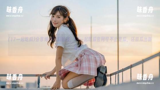 17一起吃瓜 分享绝妙吃瓜秘技,17一起吃瓜官网可不止是瓜,还能瓜出新高度!