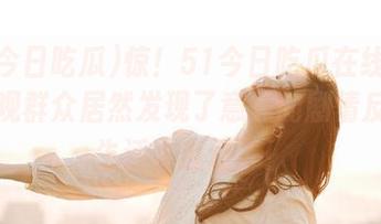 惊！51今日吃瓜在线发图，围观群众居然发现了意外的剧情反转！生活太魔幻了！
