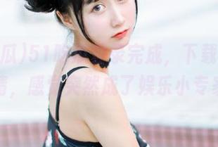 51吃瓜登录完成，下载完美剧情，感觉突然成了娱乐小专家