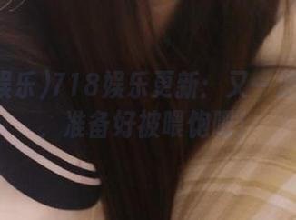 718娱乐更新：又一波瓜来了，准备好被喂饱吧！