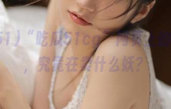 “吃瓜51cg”网页上的老虎菜，究竟在卖什么妖？