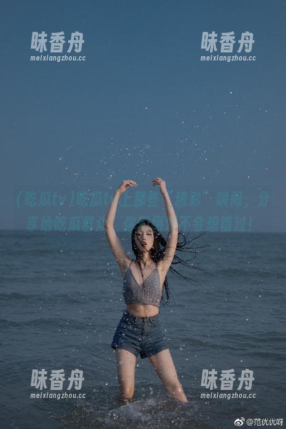 吃瓜tv 吃瓜tv上那些“精彩”瞬间,分享给吃瓜群众,你们绝对不会想错过!