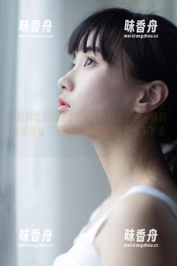 说好的节制呢？在“黑料吃瓜网址”无限免费吃瓜，真是停不下来！